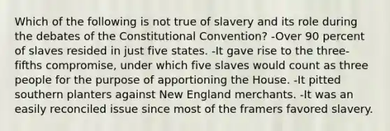 Which of the following is not true of slavery and its role during the debates of the Constitutional Convention? -Over 90 percent of slaves resided in just five states. -It gave rise to the three-fifths compromise, under which five slaves would count as three people for the purpose of apportioning the House. -It pitted southern planters against New England merchants. -It was an easily reconciled issue since most of the framers favored slavery.