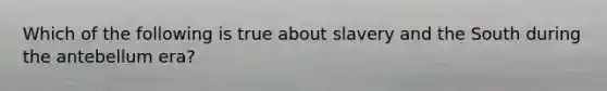 Which of the following is true about slavery and the South during the antebellum era?