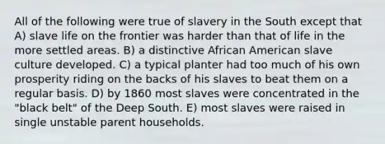 All of the following were true of slavery in the South except that A) slave life on the frontier was harder than that of life in the more settled areas. B) a distinctive African American slave culture developed. C) a typical planter had too much of his own prosperity riding on the backs of his slaves to beat them on a regular basis. D) by 1860 most slaves were concentrated in the "black belt" of the Deep South. E) most slaves were raised in single unstable parent households.