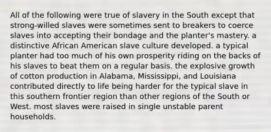 All of the following were true of slavery in the South except that strong-willed slaves were sometimes sent to breakers to coerce slaves into accepting their bondage and the planter's mastery. a distinctive African American slave culture developed. a typical planter had too much of his own prosperity riding on the backs of his slaves to beat them on a regular basis. the explosive growth of cotton production in Alabama, Mississippi, and Louisiana contributed directly to life being harder for the typical slave in this southern frontier region than other regions of the South or West. most slaves were raised in single unstable parent households.