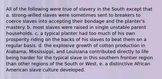 All of the following were true of slavery in the South except that a. strong-willed slaves were sometimes sent to breakers to coerce slaves into accepting their bondage and the planter's mastery. b. most slaves were raised in single unstable parent households. c. a typical planter had too much of his own prosperity riding on the backs of his slaves to beat them on a regular basis. d. the explosive growth of cotton production in Alabama, Mississippi, and Louisiana contributed directly to life being harder for the typical slave in this southern frontier region than other regions of the South or West. e. a distinctive African American slave culture developed.