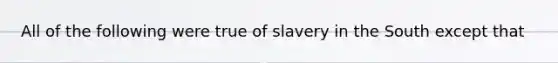 All of the following were true of slavery in the South except that