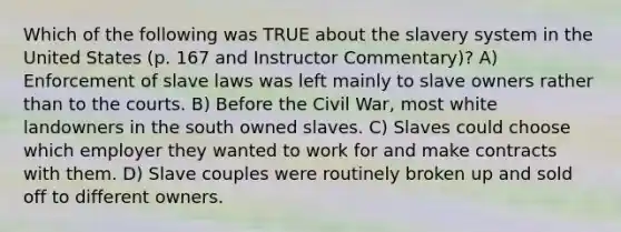 Which of the following was TRUE about the slavery system in the United States (p. 167 and Instructor Commentary)? A) Enforcement of slave laws was left mainly to slave owners rather than to the courts. B) Before the Civil War, most white landowners in the south owned slaves. C) Slaves could choose which employer they wanted to work for and make contracts with them. D) Slave couples were routinely broken up and sold off to different owners.