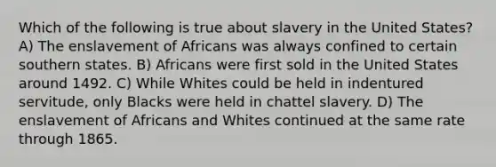 Which of the following is true about slavery in the United States? A) The enslavement of Africans was always confined to certain southern states. B) Africans were first sold in the United States around 1492. C) While Whites could be held in indentured servitude, only Blacks were held in chattel slavery. D) The enslavement of Africans and Whites continued at the same rate through 1865.