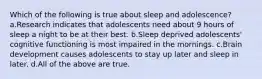 Which of the following is true about sleep and adolescence? a.Research indicates that adolescents need about 9 hours of sleep a night to be at their best. b.Sleep deprived adolescents' cognitive functioning is most impaired in the mornings. c.Brain development causes adolescents to stay up later and sleep in later. d.All of the above are true.