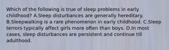 Which of the following is true of sleep problems in early childhood? A.Sleep disturbances are generally hereditary. B.Sleepwalking is a rare phenomenon in early childhood. C.Sleep terrors typically affect girls more often than boys. D.In most cases, sleep disturbances are persistent and continue till adulthood.