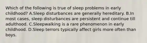 Which of the following is true of sleep problems in early childhood? A.Sleep disturbances are generally hereditary. B.In most cases, sleep disturbances are persistent and continue till adulthood. C.Sleepwalking is a rare phenomenon in early childhood. D.Sleep terrors typically affect girls more often than boys.