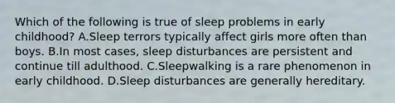 Which of the following is true of sleep problems in early childhood? A.Sleep terrors typically affect girls more often than boys. B.In most cases, sleep disturbances are persistent and continue till adulthood. C.Sleepwalking is a rare phenomenon in early childhood. D.Sleep disturbances are generally hereditary.