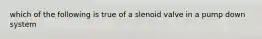 which of the following is true of a slenoid valve in a pump down system