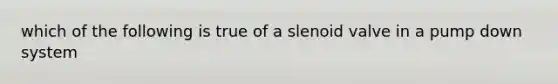 which of the following is true of a slenoid valve in a pump down system