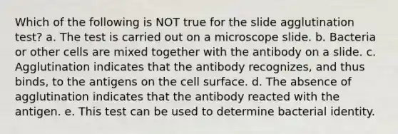 Which of the following is NOT true for the slide agglutination test? a. The test is carried out on a microscope slide. b. Bacteria or other cells are mixed together with the antibody on a slide. c. Agglutination indicates that the antibody recognizes, and thus binds, to the antigens on the cell surface. d. The absence of agglutination indicates that the antibody reacted with the antigen. e. This test can be used to determine bacterial identity.