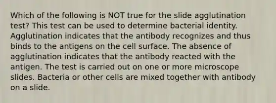 Which of the following is NOT true for the slide agglutination test? This test can be used to determine bacterial identity. Agglutination indicates that the antibody recognizes and thus binds to the antigens on the cell surface. The absence of agglutination indicates that the antibody reacted with the antigen. The test is carried out on one or more microscope slides. Bacteria or other cells are mixed together with antibody on a slide.