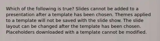 Which of the following is true? Slides cannot be added to a presentation after a template has been chosen. Themes applied to a template will not be saved with the slide show. The slide layout can be changed after the template has been chosen. Placeholders downloaded with a template cannot be modified.