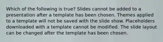 Which of the following is true? Slides cannot be added to a presentation after a template has been chosen. Themes applied to a template will not be saved with the slide show. Placeholders downloaded with a template cannot be modified. The slide layout can be changed after the template has been chosen.