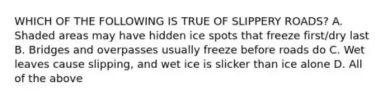 WHICH OF THE FOLLOWING IS TRUE OF SLIPPERY ROADS? A. Shaded areas may have hidden ice spots that freeze first/dry last B. Bridges and overpasses usually freeze before roads do C. Wet leaves cause slipping, and wet ice is slicker than ice alone D. All of the above