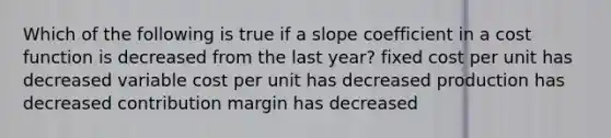 Which of the following is true if a slope coefficient in a cost function is decreased from the last year? fixed cost per unit has decreased variable cost per unit has decreased production has decreased contribution margin has decreased