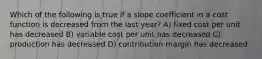 Which of the following is true if a slope coefficient in a cost function is decreased from the last year? A) fixed cost per unit has decreased B) variable cost per unit has decreased C) production has decreased D) contribution margin has decreased