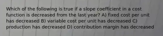 Which of the following is true if a slope coefficient in a cost function is decreased from the last year? A) fixed cost per unit has decreased B) variable cost per unit has decreased C) production has decreased D) contribution margin has decreased