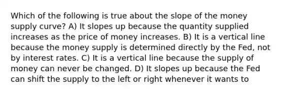 Which of the following is true about the slope of the money supply curve? A) It slopes up because the quantity supplied increases as the price of money increases. B) It is a vertical line because the money supply is determined directly by the Fed, not by interest rates. C) It is a vertical line because the supply of money can never be changed. D) It slopes up because the Fed can shift the supply to the left or right whenever it wants to