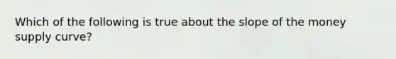 Which of the following is true about the slope of the money supply curve?