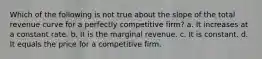 Which of the following is not true about the slope of the total revenue curve for a perfectly competitive firm? a. It increases at a constant rate. b. It is the marginal revenue. c. It is constant. d. It equals the price for a competitive firm.