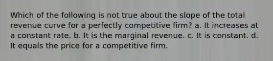 Which of the following is not true about the slope of the total revenue curve for a perfectly competitive firm? a. It increases at a constant rate. b. It is the marginal revenue. c. It is constant. d. It equals the price for a competitive firm.