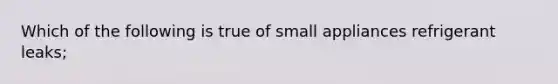 Which of the following is true of small appliances refrigerant leaks;