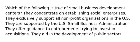 Which of the following is true of small business development centers? They concentrate on establishing social enterprises. They exclusively support all non-profit organizations in the U.S. They are supported by the U.S. Small Business Administration. They offer guidance to entrepreneurs trying to invest in acquisitions. They aid in the development of public sectors.