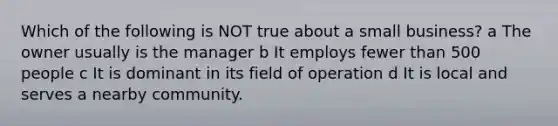 Which of the following is NOT true about a small business? a The owner usually is the manager b It employs fewer than 500 people c It is dominant in its field of operation d It is local and serves a nearby community.