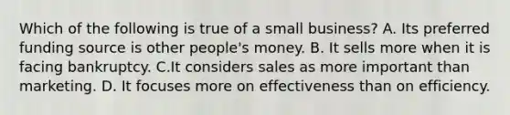 Which of the following is true of a small business? A. Its preferred funding source is other people's money. B. It sells more when it is facing bankruptcy. C.It considers sales as more important than marketing. D. It focuses more on effectiveness than on efficiency.