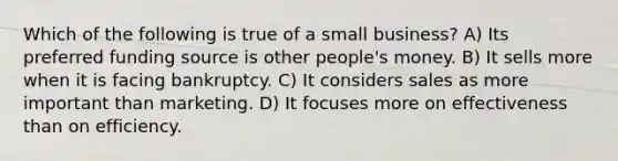 Which of the following is true of a small business? A) Its preferred funding source is other people's money. B) It sells more when it is facing bankruptcy. C) It considers sales as more important than marketing. D) It focuses more on effectiveness than on efficiency.