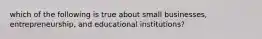 which of the following is true about small businesses, entrepreneurship, and educational institutions?