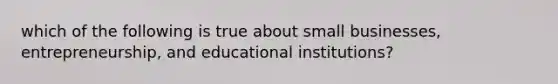 which of the following is true about small businesses, entrepreneurship, and educational institutions?