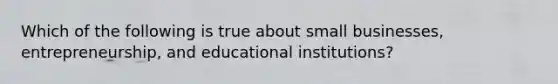 Which of the following is true about small businesses, entrepreneurship, and educational institutions?