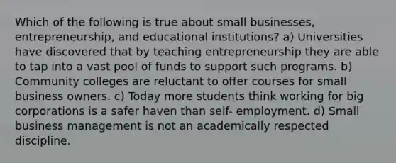 Which of the following is true about small businesses, entrepreneurship, and educational institutions? a) Universities have discovered that by teaching entrepreneurship they are able to tap into a vast pool of funds to support such programs. b) Community colleges are reluctant to offer courses for small business owners. c) Today more students think working for big corporations is a safer haven than self- employment. d) Small business management is not an academically respected discipline.