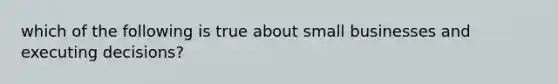 which of the following is true about small businesses and executing decisions?