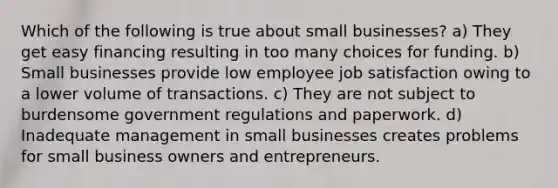 Which of the following is true about small businesses? a) They get easy financing resulting in too many choices for funding. b) Small businesses provide low employee job satisfaction owing to a lower volume of transactions. c) They are not subject to burdensome government regulations and paperwork. d) Inadequate management in small businesses creates problems for small business owners and entrepreneurs.