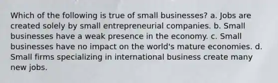 Which of the following is true of small businesses? a. Jobs are created solely by small entrepreneurial companies. b. Small businesses have a weak presence in the economy. c. Small businesses have no impact on the world's mature economies. d. Small firms specializing in international business create many new jobs.