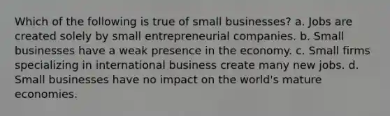 Which of the following is true of small businesses? a. Jobs are created solely by small entrepreneurial companies. b. Small businesses have a weak presence in the economy. c. Small firms specializing in international business create many new jobs. d. Small businesses have no impact on the world's mature economies.