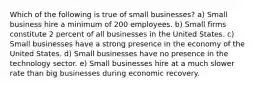 Which of the following is true of small businesses? a) Small business hire a minimum of 200 employees. b) Small firms constitute 2 percent of all businesses in the United States. c) Small businesses have a strong presence in the economy of the United States. d) Small businesses have no presence in the technology sector. e) Small businesses hire at a much slower rate than big businesses during economic recovery.