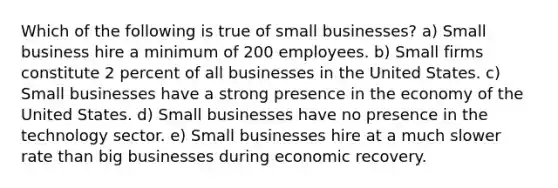 Which of the following is true of small businesses? a) Small business hire a minimum of 200 employees. b) Small firms constitute 2 percent of all businesses in the United States. c) Small businesses have a strong presence in the economy of the United States. d) Small businesses have no presence in the technology sector. e) Small businesses hire at a much slower rate than big businesses during economic recovery.