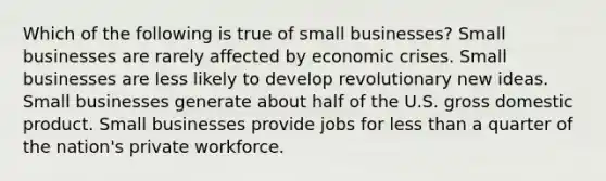 Which of the following is true of small businesses? Small businesses are rarely affected by economic crises. Small businesses are less likely to develop revolutionary new ideas. Small businesses generate about half of the U.S. gross domestic product. Small businesses provide jobs for less than a quarter of the nation's private workforce.