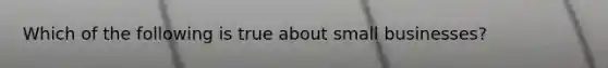 Which of the following is true about small businesses?
