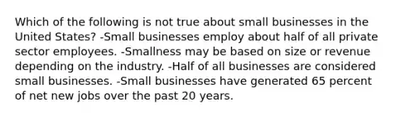 Which of the following is not true about small businesses in the United States? -Small businesses employ about half of all private sector employees. -Smallness may be based on size or revenue depending on the industry. -Half of all businesses are considered small businesses. -Small businesses have generated 65 percent of net new jobs over the past 20 years.