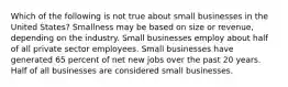 Which of the following is not true about small businesses in the United States? Smallness may be based on size or revenue, depending on the industry. Small businesses employ about half of all private sector employees. Small businesses have generated 65 percent of net new jobs over the past 20 years. Half of all businesses are considered small businesses.