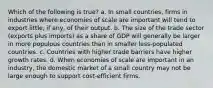 Which of the following is true? a. In small countries, firms in industries where economies of scale are important will tend to export little, if any, of their output. b. The size of the trade sector (exports plus imports) as a share of GDP will generally be larger in more populous countries than in smaller less-populated countries. c. Countries with higher trade barriers have higher growth rates. d. When economies of scale are important in an industry, the domestic market of a small country may not be large enough to support cost-efficient firms.