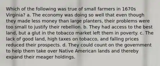 Which of the following was true of small farmers in 1670s Virginia? a. The economy was doing so well that even though they made less money than large planters, their problems were too small to justify their rebellion. b. They had access to the best land, but a glut in the tobacco market left them in poverty. c. The lack of good land, high taxes on tobacco, and falling prices reduced their prospects. d. They could count on the government to help them take over Native American lands and thereby expand their meager holdings.