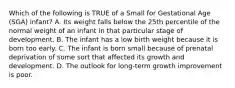 Which of the following is TRUE of a Small for Gestational Age (SGA) infant? A. Its weight falls below the 25th percentile of the normal weight of an infant in that particular stage of development. B. The infant has a low birth weight because it is born too early. C. The infant is born small because of prenatal deprivation of some sort that affected its growth and development. D. The outlook for long-term growth improvement is poor.