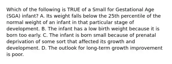 Which of the following is TRUE of a Small for Gestational Age (SGA) infant? A. Its weight falls below the 25th percentile of the normal weight of an infant in that particular stage of development. B. The infant has a low birth weight because it is born too early. C. The infant is born small because of prenatal deprivation of some sort that affected its growth and development. D. The outlook for long-term growth improvement is poor.