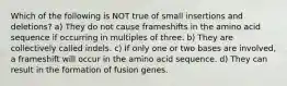 Which of the following is NOT true of small insertions and deletions? a) They do not cause frameshifts in the amino acid sequence if occurring in multiples of three. b) They are collectively called indels. c) If only one or two bases are involved, a frameshift will occur in the amino acid sequence. d) They can result in the formation of fusion genes.